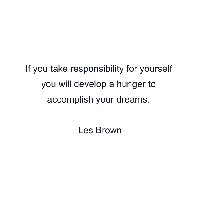 If you take responsibility for yourself you will develop a hunger to accomplish your dreams.