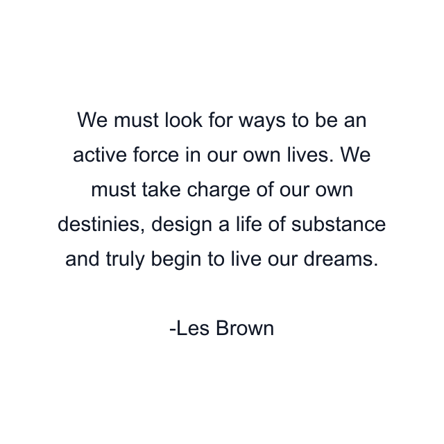 We must look for ways to be an active force in our own lives. We must take charge of our own destinies, design a life of substance and truly begin to live our dreams.