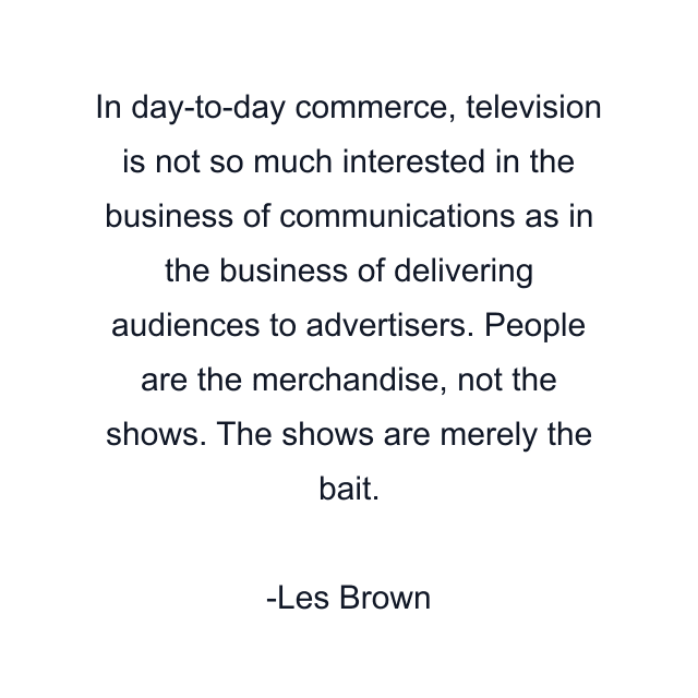 In day-to-day commerce, television is not so much interested in the business of communications as in the business of delivering audiences to advertisers. People are the merchandise, not the shows. The shows are merely the bait.