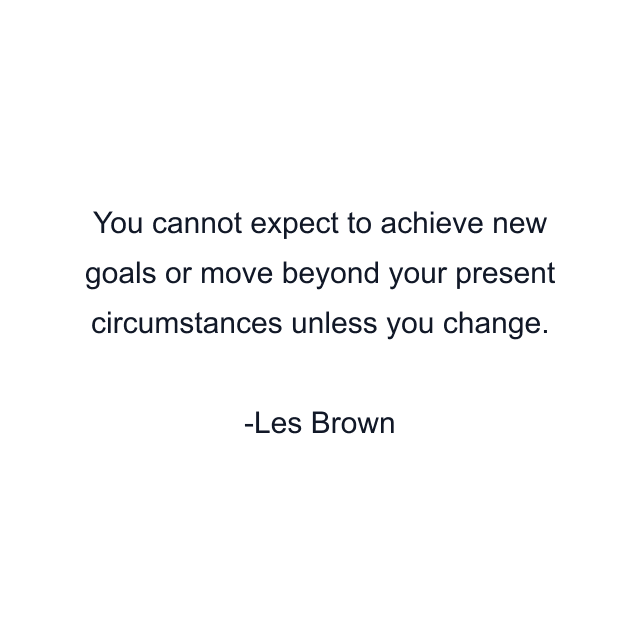 You cannot expect to achieve new goals or move beyond your present circumstances unless you change.