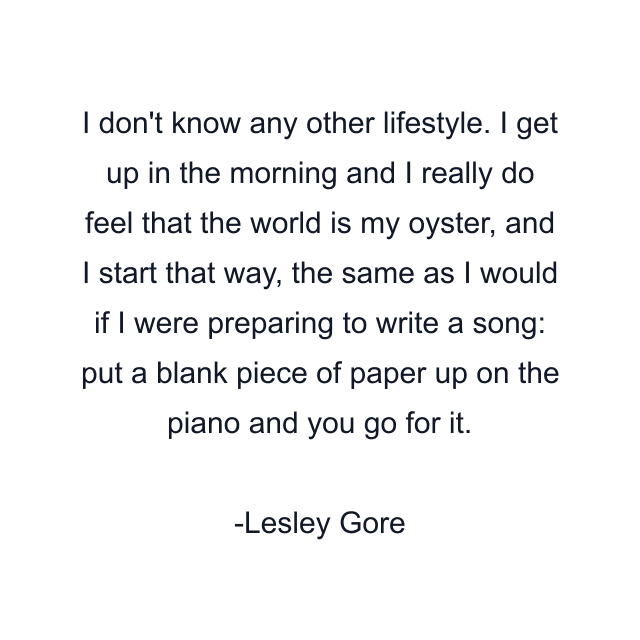 I don't know any other lifestyle. I get up in the morning and I really do feel that the world is my oyster, and I start that way, the same as I would if I were preparing to write a song: put a blank piece of paper up on the piano and you go for it.