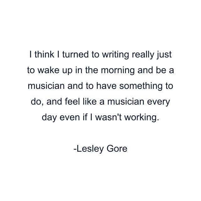 I think I turned to writing really just to wake up in the morning and be a musician and to have something to do, and feel like a musician every day even if I wasn't working.