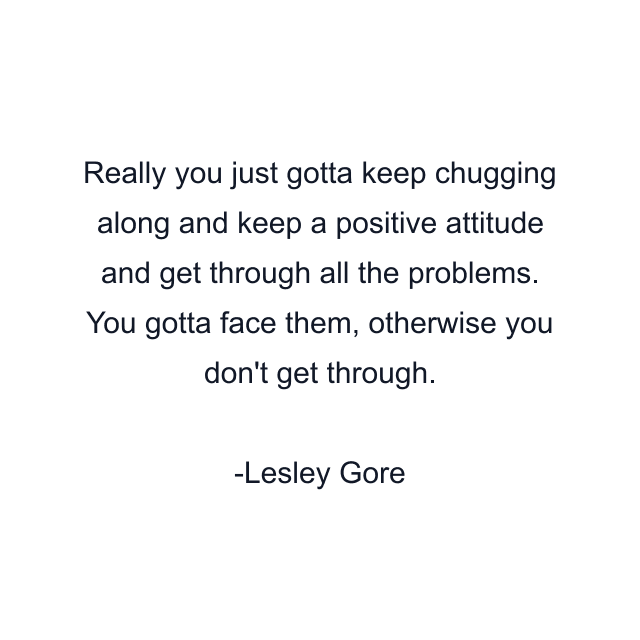 Really you just gotta keep chugging along and keep a positive attitude and get through all the problems. You gotta face them, otherwise you don't get through.