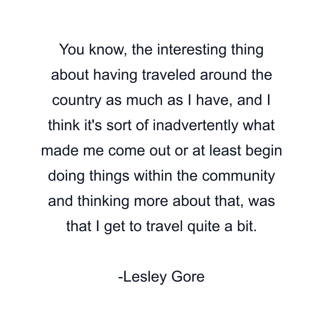 You know, the interesting thing about having traveled around the country as much as I have, and I think it's sort of inadvertently what made me come out or at least begin doing things within the community and thinking more about that, was that I get to travel quite a bit.