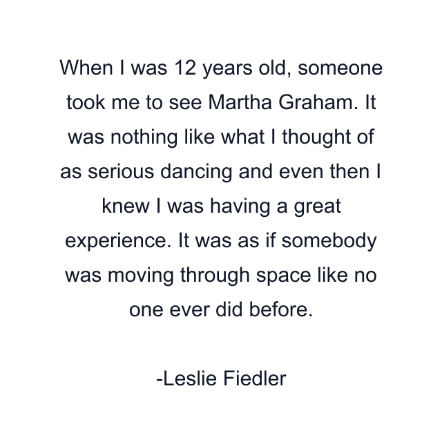 When I was 12 years old, someone took me to see Martha Graham. It was nothing like what I thought of as serious dancing and even then I knew I was having a great experience. It was as if somebody was moving through space like no one ever did before.