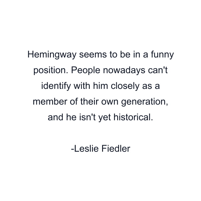 Hemingway seems to be in a funny position. People nowadays can't identify with him closely as a member of their own generation, and he isn't yet historical.