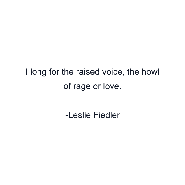 I long for the raised voice, the howl of rage or love.