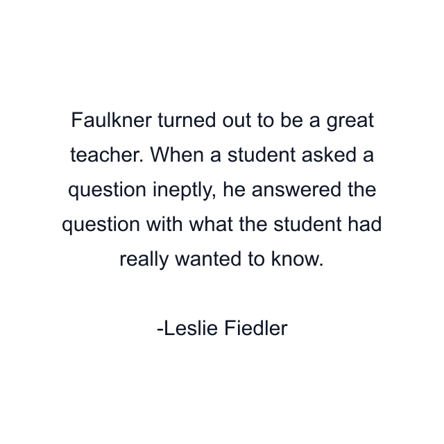 Faulkner turned out to be a great teacher. When a student asked a question ineptly, he answered the question with what the student had really wanted to know.