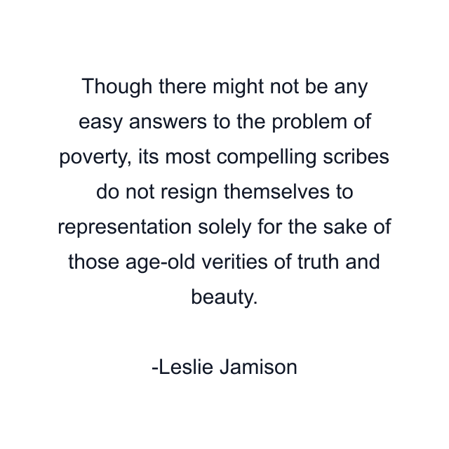 Though there might not be any easy answers to the problem of poverty, its most compelling scribes do not resign themselves to representation solely for the sake of those age-old verities of truth and beauty.