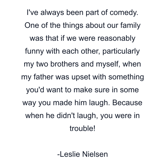 I've always been part of comedy. One of the things about our family was that if we were reasonably funny with each other, particularly my two brothers and myself, when my father was upset with something you'd want to make sure in some way you made him laugh. Because when he didn't laugh, you were in trouble!