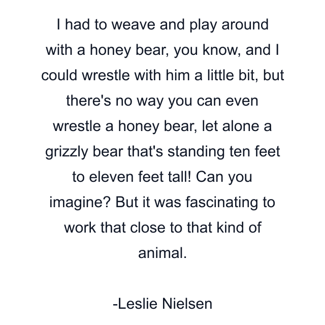 I had to weave and play around with a honey bear, you know, and I could wrestle with him a little bit, but there's no way you can even wrestle a honey bear, let alone a grizzly bear that's standing ten feet to eleven feet tall! Can you imagine? But it was fascinating to work that close to that kind of animal.