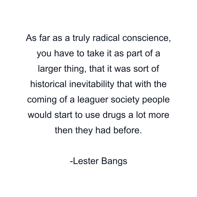 As far as a truly radical conscience, you have to take it as part of a larger thing, that it was sort of historical inevitability that with the coming of a leaguer society people would start to use drugs a lot more then they had before.