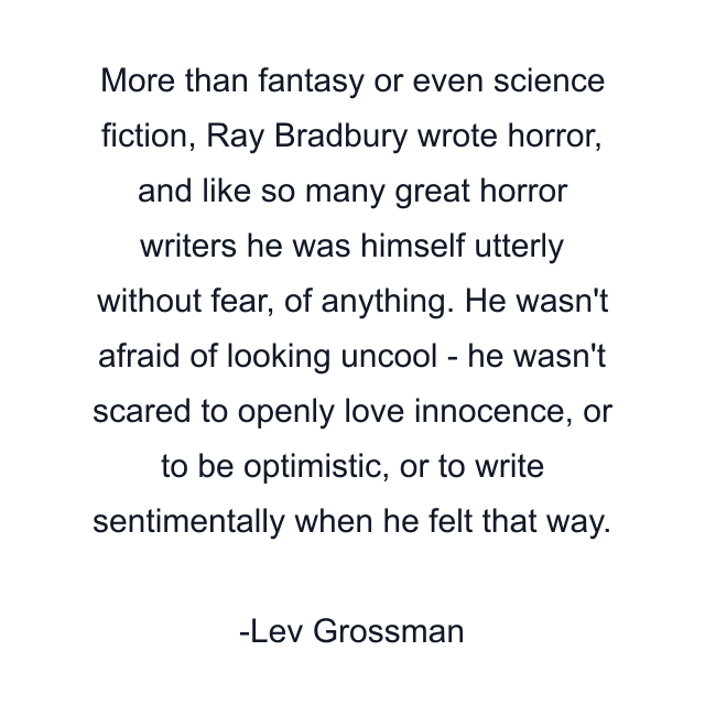 More than fantasy or even science fiction, Ray Bradbury wrote horror, and like so many great horror writers he was himself utterly without fear, of anything. He wasn't afraid of looking uncool - he wasn't scared to openly love innocence, or to be optimistic, or to write sentimentally when he felt that way.