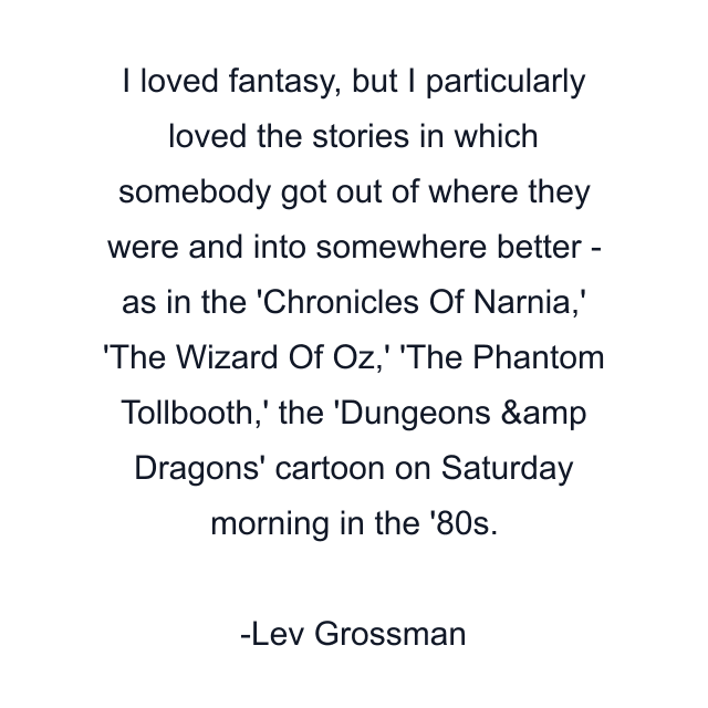 I loved fantasy, but I particularly loved the stories in which somebody got out of where they were and into somewhere better - as in the 'Chronicles Of Narnia,' 'The Wizard Of Oz,' 'The Phantom Tollbooth,' the 'Dungeons &amp Dragons' cartoon on Saturday morning in the '80s.