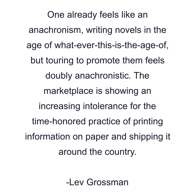 One already feels like an anachronism, writing novels in the age of what-ever-this-is-the-age-of, but touring to promote them feels doubly anachronistic. The marketplace is showing an increasing intolerance for the time-honored practice of printing information on paper and shipping it around the country.