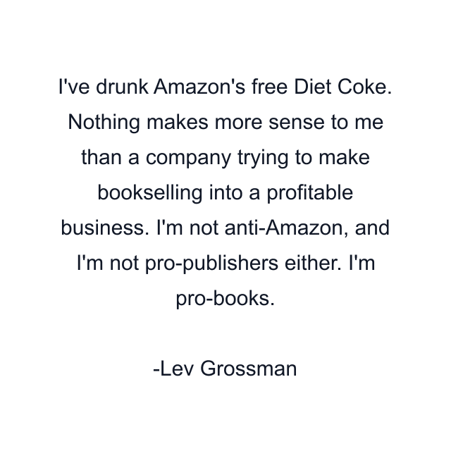 I've drunk Amazon's free Diet Coke. Nothing makes more sense to me than a company trying to make bookselling into a profitable business. I'm not anti-Amazon, and I'm not pro-publishers either. I'm pro-books.