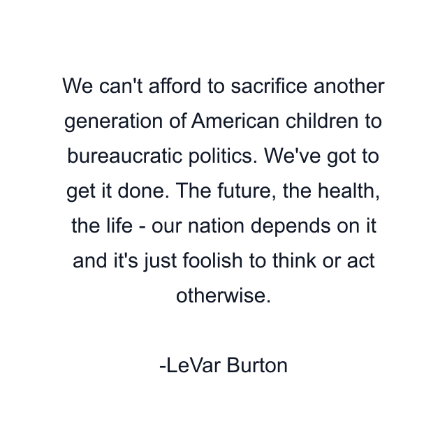 We can't afford to sacrifice another generation of American children to bureaucratic politics. We've got to get it done. The future, the health, the life - our nation depends on it and it's just foolish to think or act otherwise.