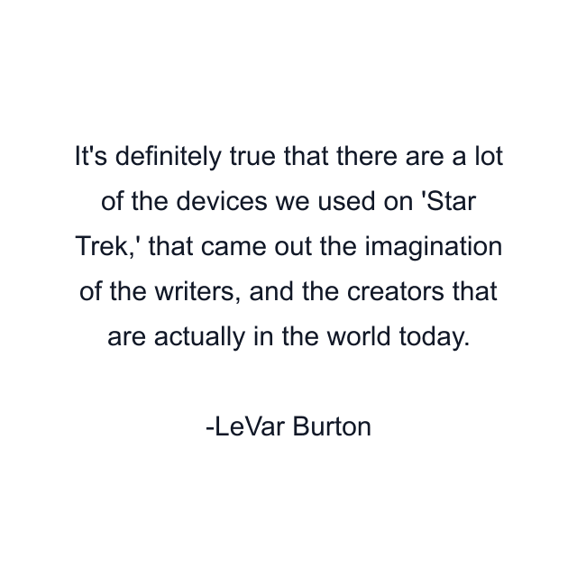 It's definitely true that there are a lot of the devices we used on 'Star Trek,' that came out the imagination of the writers, and the creators that are actually in the world today.