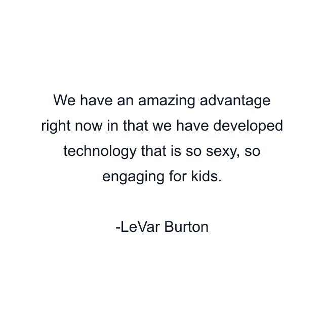 We have an amazing advantage right now in that we have developed technology that is so sexy, so engaging for kids.