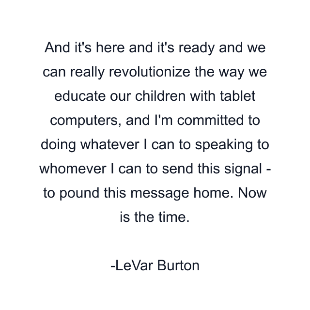 And it's here and it's ready and we can really revolutionize the way we educate our children with tablet computers, and I'm committed to doing whatever I can to speaking to whomever I can to send this signal - to pound this message home. Now is the time.