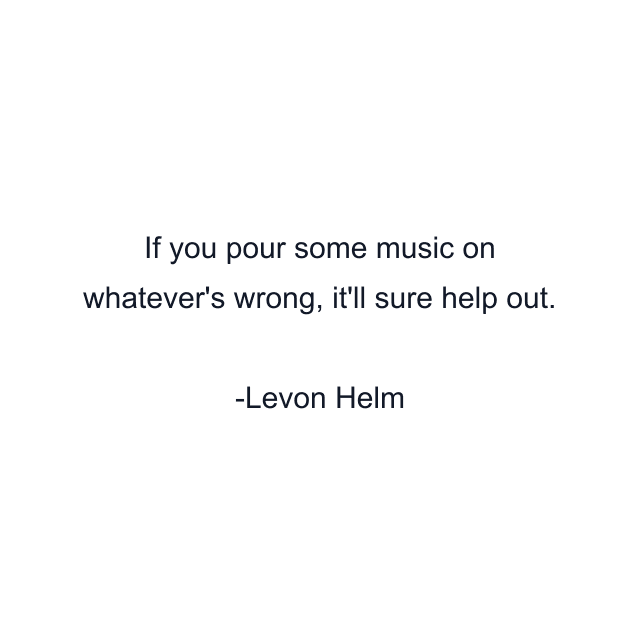 If you pour some music on whatever's wrong, it'll sure help out.