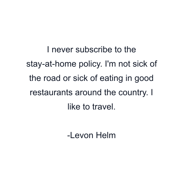 I never subscribe to the stay-at-home policy. I'm not sick of the road or sick of eating in good restaurants around the country. I like to travel.