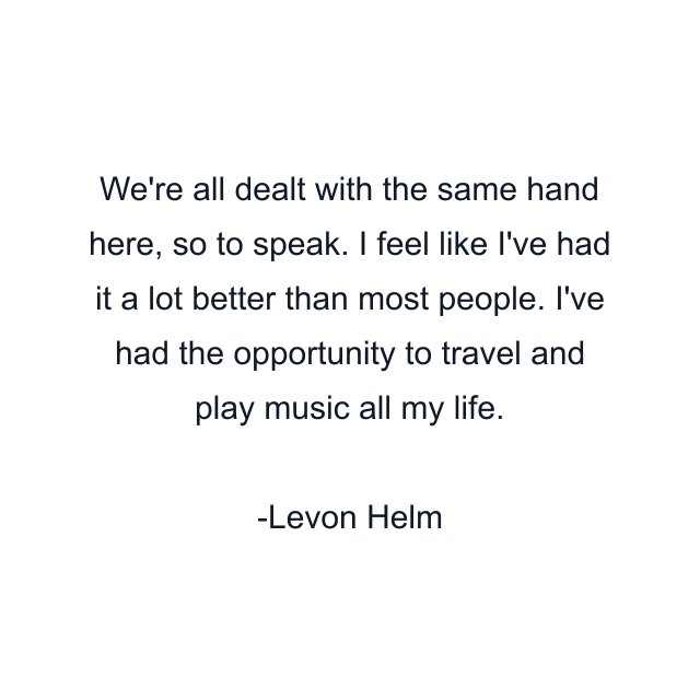 We're all dealt with the same hand here, so to speak. I feel like I've had it a lot better than most people. I've had the opportunity to travel and play music all my life.