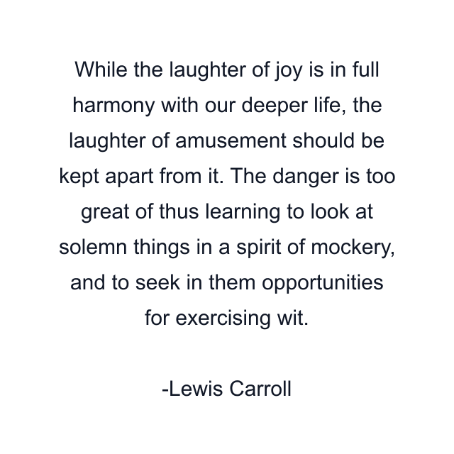 While the laughter of joy is in full harmony with our deeper life, the laughter of amusement should be kept apart from it. The danger is too great of thus learning to look at solemn things in a spirit of mockery, and to seek in them opportunities for exercising wit.