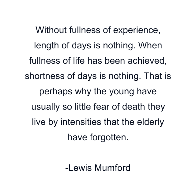 Without fullness of experience, length of days is nothing. When fullness of life has been achieved, shortness of days is nothing. That is perhaps why the young have usually so little fear of death they live by intensities that the elderly have forgotten.