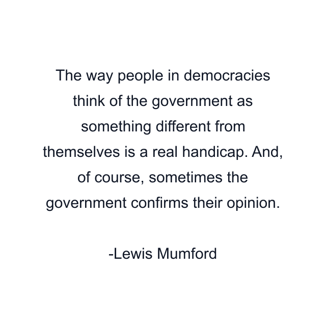 The way people in democracies think of the government as something different from themselves is a real handicap. And, of course, sometimes the government confirms their opinion.