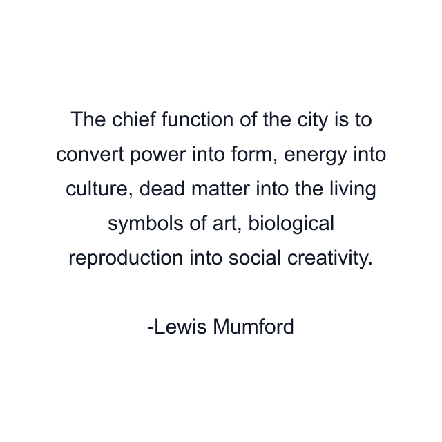 The chief function of the city is to convert power into form, energy into culture, dead matter into the living symbols of art, biological reproduction into social creativity.