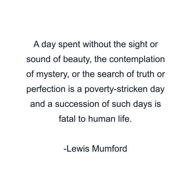 A day spent without the sight or sound of beauty, the contemplation of mystery, or the search of truth or perfection is a poverty-stricken day and a succession of such days is fatal to human life.