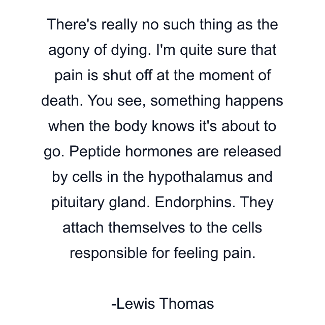 There's really no such thing as the agony of dying. I'm quite sure that pain is shut off at the moment of death. You see, something happens when the body knows it's about to go. Peptide hormones are released by cells in the hypothalamus and pituitary gland. Endorphins. They attach themselves to the cells responsible for feeling pain.