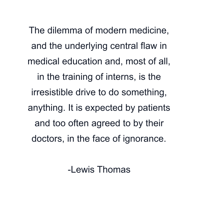 The dilemma of modern medicine, and the underlying central flaw in medical education and, most of all, in the training of interns, is the irresistible drive to do something, anything. It is expected by patients and too often agreed to by their doctors, in the face of ignorance.