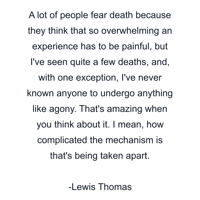 A lot of people fear death because they think that so overwhelming an experience has to be painful, but I've seen quite a few deaths, and, with one exception, I've never known anyone to undergo anything like agony. That's amazing when you think about it. I mean, how complicated the mechanism is that's being taken apart.