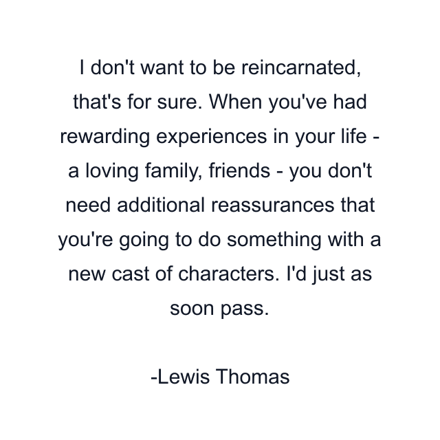 I don't want to be reincarnated, that's for sure. When you've had rewarding experiences in your life - a loving family, friends - you don't need additional reassurances that you're going to do something with a new cast of characters. I'd just as soon pass.