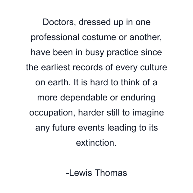 Doctors, dressed up in one professional costume or another, have been in busy practice since the earliest records of every culture on earth. It is hard to think of a more dependable or enduring occupation, harder still to imagine any future events leading to its extinction.