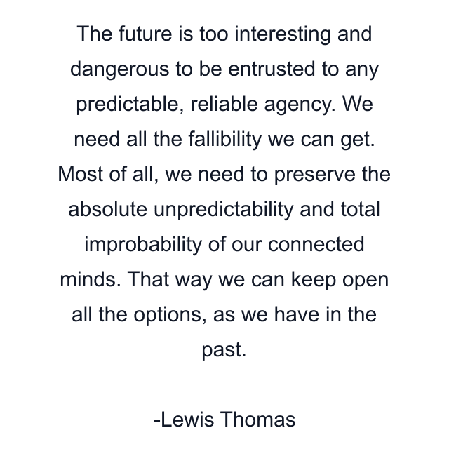 The future is too interesting and dangerous to be entrusted to any predictable, reliable agency. We need all the fallibility we can get. Most of all, we need to preserve the absolute unpredictability and total improbability of our connected minds. That way we can keep open all the options, as we have in the past.