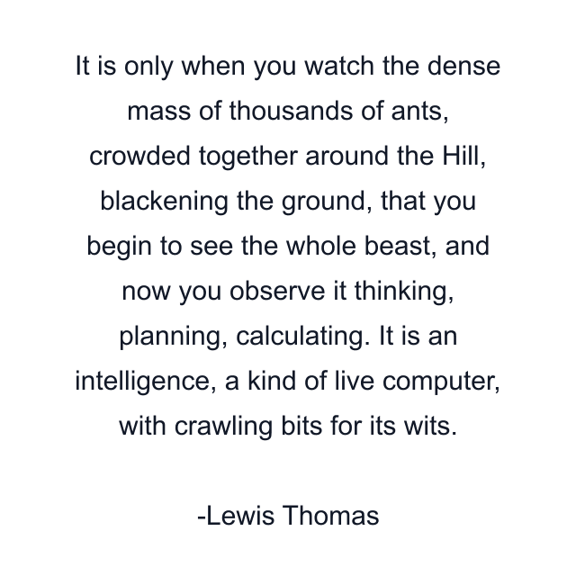 It is only when you watch the dense mass of thousands of ants, crowded together around the Hill, blackening the ground, that you begin to see the whole beast, and now you observe it thinking, planning, calculating. It is an intelligence, a kind of live computer, with crawling bits for its wits.