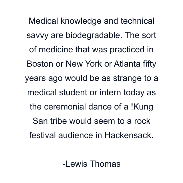 Medical knowledge and technical savvy are biodegradable. The sort of medicine that was practiced in Boston or New York or Atlanta fifty years ago would be as strange to a medical student or intern today as the ceremonial dance of a !Kung San tribe would seem to a rock festival audience in Hackensack.