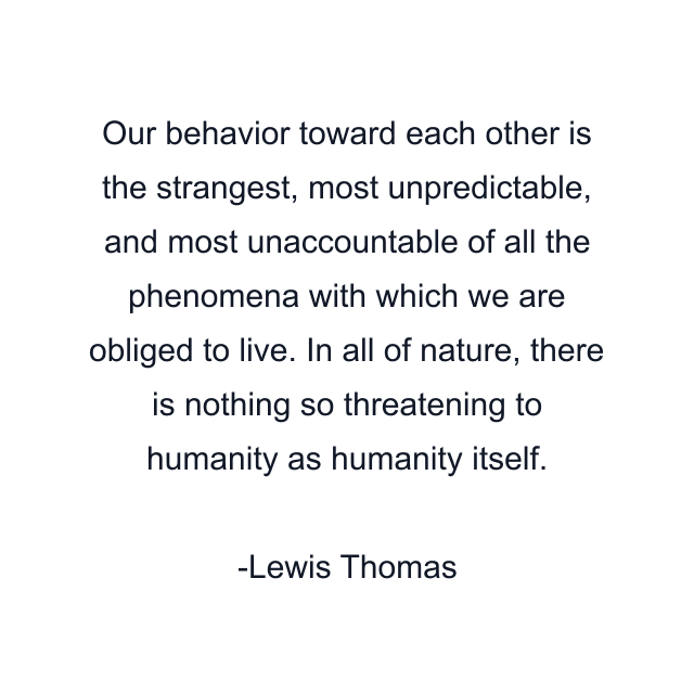 Our behavior toward each other is the strangest, most unpredictable, and most unaccountable of all the phenomena with which we are obliged to live. In all of nature, there is nothing so threatening to humanity as humanity itself.