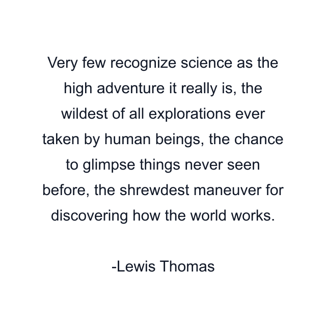 Very few recognize science as the high adventure it really is, the wildest of all explorations ever taken by human beings, the chance to glimpse things never seen before, the shrewdest maneuver for discovering how the world works.