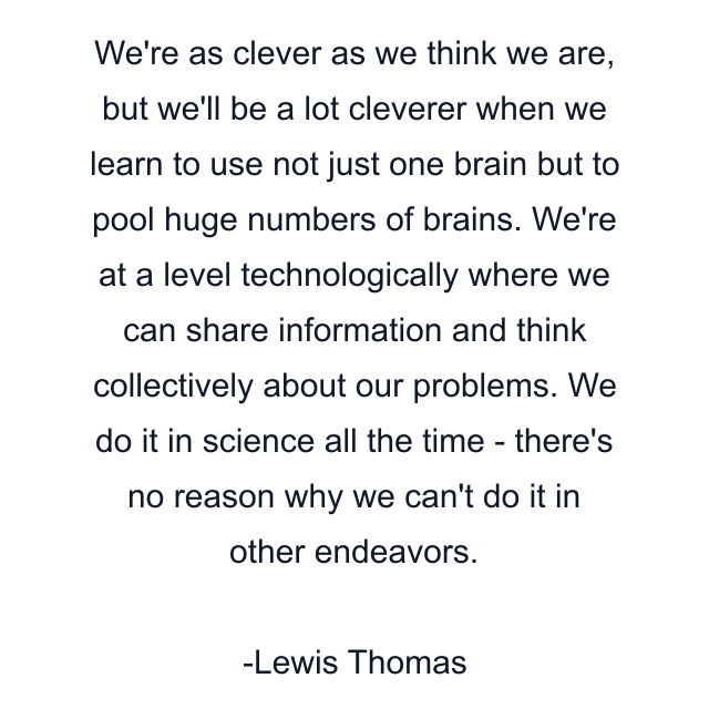 We're as clever as we think we are, but we'll be a lot cleverer when we learn to use not just one brain but to pool huge numbers of brains. We're at a level technologically where we can share information and think collectively about our problems. We do it in science all the time - there's no reason why we can't do it in other endeavors.