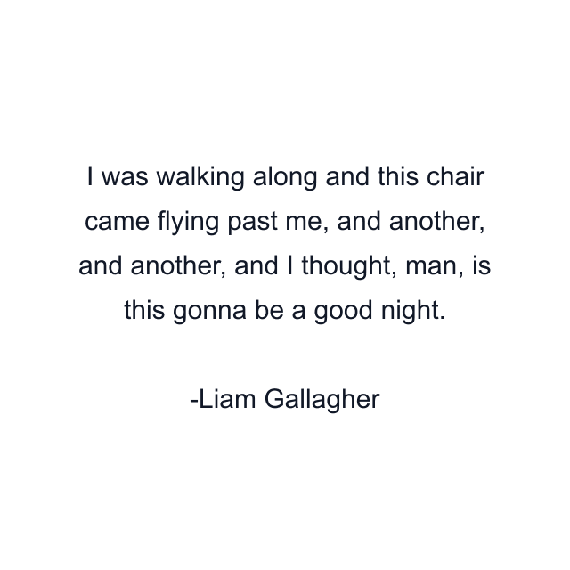 I was walking along and this chair came flying past me, and another, and another, and I thought, man, is this gonna be a good night.