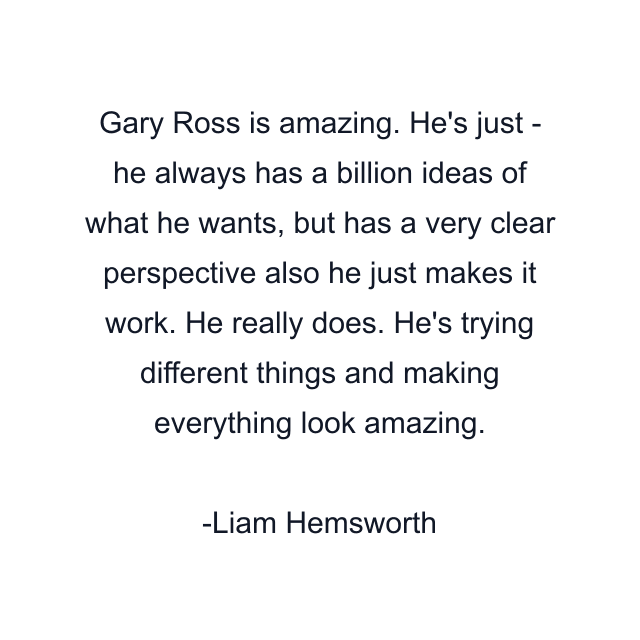 Gary Ross is amazing. He's just - he always has a billion ideas of what he wants, but has a very clear perspective also he just makes it work. He really does. He's trying different things and making everything look amazing.