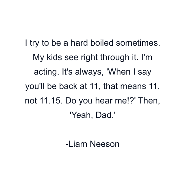 I try to be a hard boiled sometimes. My kids see right through it. I'm acting. It's always, 'When I say you'll be back at 11, that means 11, not 11.15. Do you hear me!?' Then, 'Yeah, Dad.'