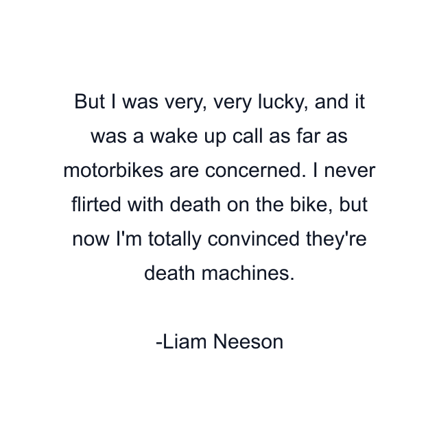 But I was very, very lucky, and it was a wake up call as far as motorbikes are concerned. I never flirted with death on the bike, but now I'm totally convinced they're death machines.