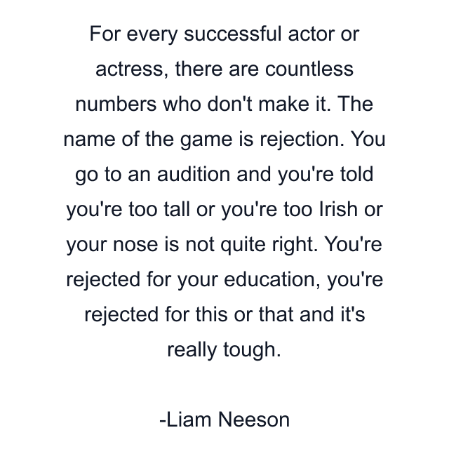 For every successful actor or actress, there are countless numbers who don't make it. The name of the game is rejection. You go to an audition and you're told you're too tall or you're too Irish or your nose is not quite right. You're rejected for your education, you're rejected for this or that and it's really tough.