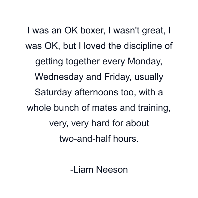 I was an OK boxer, I wasn't great, I was OK, but I loved the discipline of getting together every Monday, Wednesday and Friday, usually Saturday afternoons too, with a whole bunch of mates and training, very, very hard for about two-and-half hours.