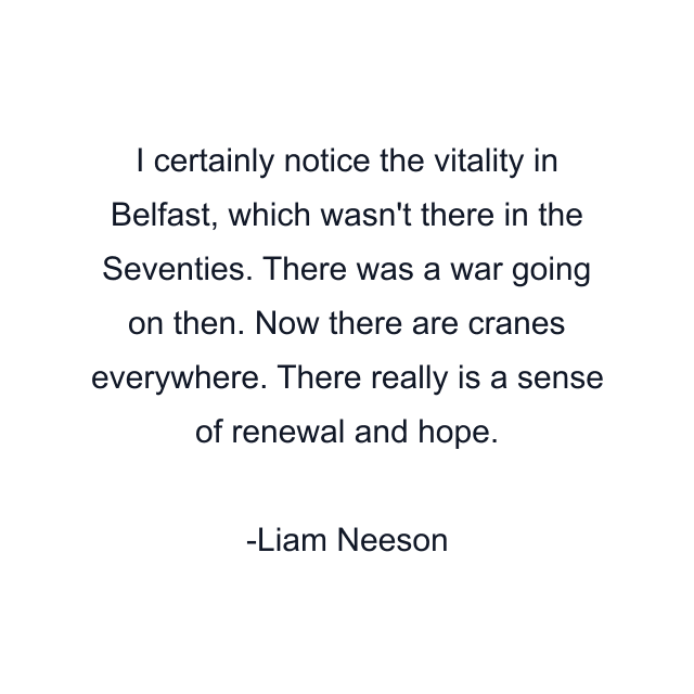 I certainly notice the vitality in Belfast, which wasn't there in the Seventies. There was a war going on then. Now there are cranes everywhere. There really is a sense of renewal and hope.